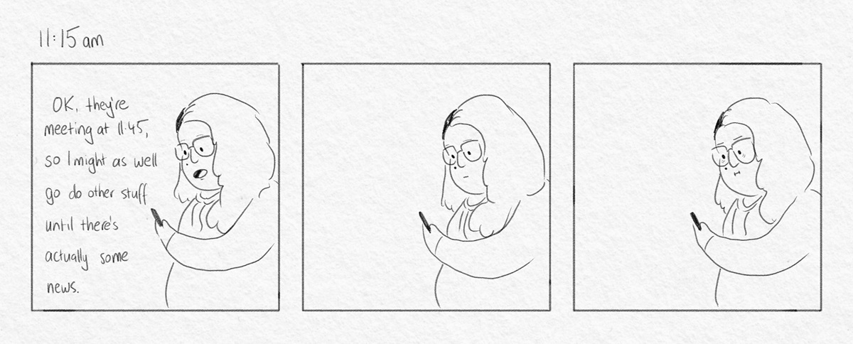 Three panels of a woman staring at a phone, it's 11.15am. First panel she says 'Ok, they're meeting at 11:45, so I might as well go do other stuff until there's actually some news.' She stays in the same spot in the next two panels.